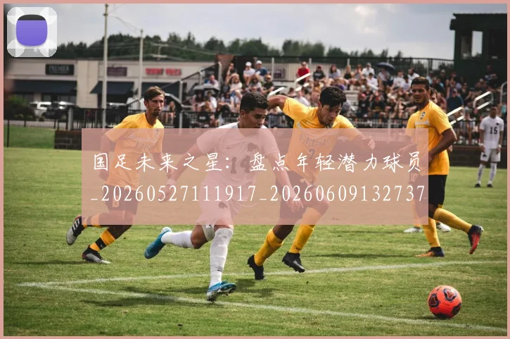 国足未来之星:盘点年轻潜力球员_20260527111917_20260609132737