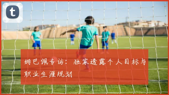 姆巴佩专访：独家透露个人目标与职业生涯规划