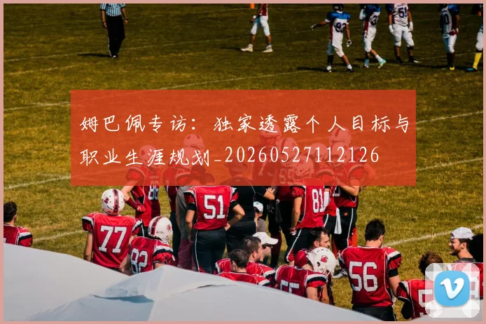 姆巴佩专访:独家透露个人目标与职业生涯规划_20260527112126
